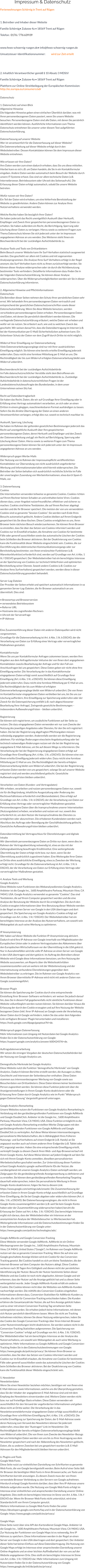 Impressum & Datenschutz Ferienwohnungen Schörnig in Trent auf Rügen  1. Betreiber und Inhaber dieser Website Familie Schörnig• Zubzow 4a • 18569 Trent auf Rügen Telefon:  0176 / 776 639 09  www.fewo-schoernig-ruegen.de• info@fewo-schoernig-ruegen.de Umsatzsteuer-Identifikationsnummer: 	wird zur Zeit erteilt   2. Inhaltlich Verantwortlicher gemäß § 10 Absatz 3 MDStV Familie Schörnig• Zubzow 4a • 18569 Trent auf Rügen Plattform zur Online-Streitbeilegung der Europäischen Kommission: http://ec.europa.eu/consumers/odr  Datenschutz  1. Datenschutz auf einen Blick Allgemeine Hinweise Die folgenden Hinweise geben einen einfachen Überblick darüber, was mit Ihren personenbezogenen Daten passiert, wenn Sie unsere Website besuchen. Personenbezogene Daten sind alle Daten, mit denen Sie persönlich identifiziert werden können. Ausführliche Informationen zum Thema Datenschutz entnehmen Sie unserer unter diesem Text aufgeführten Datenschutzerklärung.  Datenerfassung auf unserer Website Wer ist verantwortlich für die Datenerfassung auf dieser Website? Die Datenverarbeitung auf dieser Website erfolgt durch den Websitebetreiber. Dessen Kontaktdaten können Sie dem Impressum dieser Website entnehmen.  Wie erfassen wir Ihre Daten? Ihre Daten werden zum einen dadurch erhoben, dass Sie uns diese mitteilen. Hierbei kann es sich z.B. um Daten handeln, die Sie in ein Kontaktformular eingeben. Andere Daten werden automatisch beim Besuch der Website durch unsere IT-Systeme erfasst. Das sind vor allem technische Daten (z.B. Internetbrowser, Betriebssystem oder Uhrzeit des Seitenaufrufs). Die Erfassung dieser Daten erfolgt automatisch, sobald Sie unsere Website betreten.  Wofür nutzen wir Ihre Daten? Ein Teil der Daten wird erhoben, um eine fehlerfreie Bereitstellung der Website zu gewährleisten. Andere Daten können zur Analyse Ihres Nutzerverhaltens verwendet werden.  Welche Rechte haben Sie bezüglich Ihrer Daten? Sie haben jederzeit das Recht unentgeltlich Auskunft über Herkunft, Empfänger und Zweck Ihrer gespeicherten personenbezogenen Daten zu erhalten. Sie haben außerdem ein Recht, die Berichtigung, Sperrung oder Löschung dieser Daten zu verlangen. Hierzu sowie zu weiteren Fragen zum Thema Datenschutz können Sie sich jederzeit unter der im Impressum angegebenen Adresse an uns wenden. Des Weiteren steht Ihnen ein Beschwerderecht bei der zuständigen Aufsichtsbehörde zu.  Analyse-Tools und Tools von Drittanbietern Beim Besuch unserer Website kann Ihr Surf-Verhalten statistisch ausgewertet werden. Das geschieht vor allem mit Cookies und mit sogenannten Analyseprogrammen. Die Analyse Ihres Surf-Verhaltens erfolgt in der Regel anonym; das Surf-Verhalten kann nicht zu Ihnen zurückverfolgt werden. Sie können dieser Analyse widersprechen oder sie durch die Nichtbenutzung bestimmter Tools verhindern. Detaillierte Informationen dazu finden Sie in der folgenden Datenschutzerklärung. Sie können dieser Analyse widersprechen. Über die Widerspruchsmöglichkeiten werden wir Sie in dieser Datenschutzerklärung informieren.  2. Allgemeine Hinweise und Pflichtinformationen Datenschutz Die Betreiber dieser Seiten nehmen den Schutz Ihrer persönlichen Daten sehr ernst. Wir behandeln Ihre personenbezogenen Daten vertraulich und entsprechend der gesetzlichen Datenschutzvorschriften sowie dieser Datenschutzerklärung. Wenn Sie diese Website benutzen, werden verschiedene personenbezogene Daten erhoben. Personenbezogene Daten sind Daten, mit denen Sie persönlich identifiziert werden können. Die vorliegende Datenschutzerklärung erläutert, welche Daten wir erheben und wofür wir sie nutzen. Sie erläutert auch, wie und zu welchem Zweck das geschieht. Wir weisen darauf hin, dass die Datenübertragung im Internet (z.B. bei der Kommunikation per E-Mail) Sicherheitslücken aufweisen kann. Ein lückenloser Schutz der Daten vor dem Zugriff durch Dritte ist nicht möglich.  Widerruf Ihrer Einwilligung zur Datenverarbeitung Viele Datenverarbeitungsvorgänge sind nur mit Ihrer ausdrücklichen Einwilligung möglich. Sie können eine bereits erteilte Einwilligung jederzeit widerrufen. Dazu reicht eine formlose Mitteilung per E-Mail an uns. Die Rechtmäßigkeit der bis zum Widerruf erfolgten Datenverarbeitung bleibt vom Widerruf unberührt.  Beschwerderecht bei der zuständigen Aufsichtsbehörde Im Falle datenschutzrechtlicher Verstöße steht dem Betroffenen ein Beschwerderecht bei der zuständigen Aufsichtsbehörde zu. Zuständige Aufsichtsbehörde in datenschutzrechtlichen Fragen ist der Landesdatenschutzbeauftragte des Bundeslandes, in dem unser Unternehmen seinen Sitz hat.  Recht auf Datenübertragbarkeit Sie haben das Recht, Daten, die wir auf Grundlage Ihrer Einwilligung oder in Erfüllung eines Vertrags automatisiert verarbeiten, an sich oder an einen Dritten in einem gängigen, maschinenlesbaren Format aushändigen zu lassen. Sofern Sie die direkte Übertragung der Daten an einen anderen Verantwortlichen verlangen, erfolgt dies nur, soweit es technisch machbar ist.  Auskunft, Sperrung, Löschung Sie haben im Rahmen der geltenden gesetzlichen Bestimmungen jederzeit das Recht auf unentgeltliche Auskunft über Ihre gespeicherten personenbezogenen Daten, deren Herkunft und Empfänger und den Zweck der Datenverarbeitung und ggf. ein Recht auf Berichtigung, Sperrung oder Löschung dieser Daten. Hierzu sowie zu weiteren Fragen zum Thema personenbezogene Daten können Sie sich jederzeit unter der im Impressum angegebenen Adresse an uns wenden.  Widerspruch gegen Werbe-Mails Der Nutzung von im Rahmen der Impressumspflicht veröffentlichten Kontaktdaten zur Übersendung von nicht ausdrücklich angeforderter Werbung und Informationsmaterialien wird hiermit widersprochen. Die Betreiber der Seiten behalten sich ausdrücklich rechtliche Schritte im Falle der unverlangten Zusendung von Werbeinformationen, etwa durch Spam-E-Mails, vor.  3. Datenerfassung Cookies Die Internetseiten verwenden teilweise so genannte Cookies. Cookies richten auf Ihrem Rechner keinen Schaden an und enthalten keine Viren. Cookies dienen dazu, unser Angebot nutzerfreundlicher, effektiver und sicherer zu machen. Cookies sind kleine Textdateien, die auf Ihrem Rechner abgelegt werden und die Ihr Browser speichert. Die meisten der von uns verwendeten Cookies sind so genannte “Session-Cookies”. Sie werden nach Ende Ihres Besuchs automatisch gelöscht. Andere Cookies bleiben auf Ihrem Endgerät gespeichert bis Sie diese löschen. Diese Cookies ermöglichen es uns, Ihren Browser beim nächsten Besuch wiederzuerkennen. Sie können Ihren Browser so einstellen, dass Sie über das Setzen von Cookies informiert werden und Cookies nur im Einzelfall erlauben, die Annahme von Cookies für bestimmte Fälle oder generell ausschließen sowie das automatische Löschen der Cookies beim Schließen des Browser aktivieren. Bei der Deaktivierung von Cookies kann die Funktionalität dieser Website eingeschränkt sein. Cookies, die zur Durchführung des elektronischen Kommunikationsvorgangs oder zur Bereitstellung bestimmter, von Ihnen erwünschter Funktionen (z.B. Warenkorbfunktion) erforderlich sind, werden auf Grundlage von Art. 6 Abs. 1 lit. f DSGVO gespeichert. Der Websitebetreiber hat ein berechtigtes Interesse an der Speicherung von Cookies zur technisch fehlerfreien und optimierten Bereitstellung seiner Dienste. Soweit andere Cookies (z.B. Cookies zur Analyse Ihres Surfverhaltens) gespeichert werden, werden diese in dieser Datenschutzerklärung gesondert behandelt.  Server-Log-Dateien Der Provider der Seiten erhebt und speichert automatisch Informationen in so genannten Server-Log-Dateien, die Ihr Browser automatisch an uns übermittelt. Dies sind:  • Browsertyp und Browserversion • verwendetes Betriebssystem • Referrer URL • Hostname des zugreifenden Rechners • Uhrzeit der Serveranfrage • IP-Adresse   Eine Zusammenführung dieser Daten mit anderen Datenquellen wird nicht vorgenommen. Grundlage für die Datenverarbeitung ist Art. 6 Abs. 1 lit. b DSGVO, der die Verarbeitung von Daten zur Erfüllung eines Vertrags oder vorvertraglicher Maßnahmen gestattet.  Kontaktformular Wenn Sie uns per Kontaktformular Anfragen zukommen lassen, werden Ihre Angaben aus dem Anfrageformular inklusive der von Ihnen dort angegebenen Kontaktdaten zwecks Bearbeitung der Anfrage und für den Fall von Anschlussfragen bei uns gespeichert. Diese Daten geben wir nicht ohne Ihre Einwilligung weiter. Die Verarbeitung der in das Kontaktformular eingegebenen Daten erfolgt somit ausschließlich auf Grundlage Ihrer Einwilligung (Art. 6 Abs. 1 lit. a DSGVO). Sie können diese Einwilligung jederzeit widerrufen. Dazu reicht eine formlose Mitteilung per E-Mail an uns. Die Rechtmäßigkeit der bis zum Widerruf erfolgten Datenverarbeitungsvorgänge bleibt vom Widerruf unberührt. Die von Ihnen im Kontaktformular eingegebenen Daten verbleiben bei uns, bis Sie uns zur Löschung auffordern, Ihre Einwilligung zur Speicherung widerrufen oder der Zweck für die Datenspeicherung entfällt (z.B. nach abgeschlossener Bearbeitung Ihrer Anfrage). Zwingende gesetzliche Bestimmungen – insbesondere Aufbewahrungsfristen – bleiben unberührt.  Registrierung Sie können sich registrieren, um zusätzliche Funktionen auf der Seite zu nutzen. Die dazu eingegebenen Daten verwenden wir nur zum Zwecke der Nutzung des jeweiligen Angebotes oder Dienstes, für den Sie sich registriert haben. Die bei der Registrierung abgefragten Pflichtangaben müssen vollständig angegeben werden. Anderenfalls werden wir die Registrierung ablehnen. Für wichtige Änderungen etwa beim Angebotsumfang oder bei technisch notwendigen Änderungen nutzen wir die bei der Registrierung angegebene E-Mail-Adresse, um Sie auf diesem Wege zu informieren. Die Verarbeitung der bei der Registrierung eingegebenen Daten erfolgt auf Grundlage Ihrer Einwilligung (Art. 6 Abs. 1 lit. a DSGVO). Sie können eine von Ihnen erteilte Einwilligung jederzeit widerrufen. Dazu reicht eine formlose Mitteilung per E-Mail an uns. Die Rechtmäßigkeit der bereits erfolgten Datenverarbeitung bleibt vom Widerruf unberührt. Die bei der Registrierung erfassten Daten werden von uns gespeichert, solange Sie auf unserer Website registriert sind und werden anschließend gelöscht. Gesetzliche Aufbewahrungsfristen bleiben unberührt.  Verarbeiten von Daten (Kunden- und Vertragsdaten) Wir erheben, verarbeiten und nutzen personenbezogene Daten nur, soweit sie für die Begründung, inhaltliche Ausgestaltung oder Änderung des Rechtsverhältnisses erforderlich sind (Bestandsdaten). Dies erfolgt auf Grundlage von Art. 6 Abs. 1 lit. b DSGVO, der die Verarbeitung von Daten zur Erfüllung eines Vertrags oder vorvertraglicher Maßnahmen gestattet. Personenbezogene Daten über die Inanspruchnahme unserer Internetseiten (Nutzungsdaten) erheben, verarbeiten und nutzen wir nur, soweit dies erforderlich ist, um dem Nutzer die Inanspruchnahme des Dienstes zu ermöglichen oder abzurechnen. Die erhobenen Kundendaten werden nach Abschluss des Auftrags oder Beendigung der Geschäftsbeziehung gelöscht. Gesetzliche Aufbewahrungsfristen bleiben unberührt.  Datenübermittlung bei Vertragsschluss für Dienstleistungen und digitale Inhalte Wir übermitteln personenbezogene Daten an Dritte nur dann, wenn dies im Rahmen der Vertragsabwicklung notwendig ist, etwa an das mit der Zahlungsabwicklung beauftragte Kreditinstitut. Eine weitergehende Übermittlung der Daten erfolgt nicht bzw. nur dann, wenn Sie der Übermittlung ausdrücklich zugestimmt haben. Eine Weitergabe Ihrer Daten an Dritte ohne ausdrückliche Einwilligung, etwa zu Zwecken der Werbung, erfolgt nicht. Grundlage für die Datenverarbeitung ist Art. 6 Abs. 1 lit. b DSGVO, der die Verarbeitung von Daten zur Erfüllung eines Vertrags oder vorvertraglicher Maßnahmen gestattet.  4. Analyse Tools und Werbung Google Analytics Diese Website nutzt Funktionen des Webanalysedienstes Google Analytics. Anbieter ist die Google Inc., 1600 Amphitheatre Parkway, Mountain View, CA 94043, USA. Google Analytics verwendet so genannte "Cookies". Das sind Textdateien, die auf Ihrem Computer gespeichert werden und die eine Analyse der Benutzung der Website durch Sie ermöglichen. Die durch den Cookie erzeugten Informationen über Ihre Benutzung dieser Website werden in der Regel an einen Server von Google in den USA übertragen und dort gespeichert. Die Speicherung von Google-Analytics-Cookies erfolgt auf Grundlage von Art. 6 Abs. 1 lit. f DSGVO. Der Websitebetreiber hat ein berechtigtes Interesse an der Analyse des Nutzerverhaltens, um sowohl sein Webangebot als auch seine Werbung zu optimieren.  IP Anonymisierung Wir haben auf dieser Website die Funktion IP-Anonymisierung aktiviert. Dadurch wird Ihre IP-Adresse von Google innerhalb von Mitgliedstaaten der Europäischen Union oder in anderen Vertragsstaaten des Abkommens über den Europäischen Wirtschaftsraum vor der Übermittlung in die USA gekürzt. Nur in Ausnahmefällen wird die volle IP-Adresse an einen Server von Google in den USA übertragen und dort gekürzt. Im Auftrag des Betreibers dieser Website wird Google diese Informationen benutzen, um Ihre Nutzung der Website auszuwerten, um Reports über die Websiteaktivitäten zusammenzustellen und um weitere mit der Websitenutzung und der Internetnutzung verbundene Dienstleistungen gegenüber dem Websitebetreiber zu erbringen. Die im Rahmen von Google Analytics von Ihrem Browser übermittelte IP-Adresse wird nicht mit anderen Daten von Google zusammengeführt.  Browser Plugin Sie können die Speicherung der Cookies durch eine entsprechende Einstellung Ihrer Browser-Software verhindern; wir weisen Sie jedoch darauf hin, dass Sie in diesem Fall gegebenenfalls nicht sämtliche Funktionen dieser Website vollumfänglich werden nutzen können. Sie können darüber hinaus die Erfassung der durch den Cookie erzeugten und auf Ihre Nutzung der Website bezogenen Daten (inkl. Ihrer IP-Adresse) an Google sowie die Verarbeitung dieser Daten durch Google verhindern, indem Sie das unter dem folgenden Link verfügbare Browser-Plugin herunterladen und installieren: https://tools.google.com/dlpage/gaoptout?hl=de.  Widerspruch gegen Datenerfassung Mehr Informationen zum Umgang mit Nutzerdaten bei Google Analytics finden Sie in der Datenschutzerklärung von Google: https://support.google.com/analytics/answer/6004245?hl=de.  Auftragsdatenverarbeitung Wir setzen die strengen Vorgaben der deutschen Datenschutzbehörden bei der Nutzung von Google Analytics um.  Demografische Merkmale bei Google Analytics Diese Website nutzt die Funktion “demografische Merkmale” von Google Analytics. Dadurch können Berichte erstellt werden, die Aussagen zu Alter, Geschlecht und Interessen der Seitenbesucher enthalten. Diese Daten stammen aus interessenbezogener Werbung von Google sowie aus Besucherdaten von Drittanbietern. Diese Daten können keiner bestimmten Person zugeordnet werden. Sie können diese Funktion jederzeit über die Anzeigeneinstellungen in Ihrem Google-Konto deaktivieren oder die Erfassung Ihrer Daten durch Google Analytics wie im Punkt “Widerspruch gegen Datenerfassung” dargestellt generell untersagen.  Google Analytics Remarketing Unsere Websites nutzen die Funktionen von Google Analytics Remarketing in Verbindung mit den geräteübergreifenden Funktionen von Google AdWords und Google DoubleClick. Anbieter ist die Google Inc., 1600 Amphitheatre Parkway, Mountain View, CA 94043, USA. Diese Funktion ermöglicht es die mit Google Analytics Remarketing erstellten Werbe-Zielgruppen mit den geräteübergreifenden Funktionen von Google AdWords und Google DoubleClick zu verknüpfen. Auf diese Weise können interessenbezogene, personalisierte Werbebotschaften, die in Abhängigkeit Ihres früheren Nutzungs- und Surfverhaltens auf einem Endgerät (z.B. Handy) an Sie angepasst wurden auch auf einem anderen Ihrer Endgeräte (z.B. Tablet oder PC) angezeigt werden. Haben Sie eine entsprechende Einwilligung erteilt, verknüpft Google zu diesem Zweck Ihren Web- und App-Browserverlauf mit Ihrem Google-Konto. Auf diese Weise können auf jedem Endgerät auf dem Sie sich mit Ihrem Google-Konto anmelden, dieselben personalisierten Werbebotschaften geschaltet werden. Zur Unterstützung dieser Funktion erfasst Google Analytics google-authentifizierte IDs der Nutzer, die vorübergehend mit unseren Google-Analytics-Daten verknüpft werden, um Zielgruppen für die geräteübergreifende Anzeigenwerbung zu definieren und zu erstellen. Sie können dem geräteübergreifenden Remarketing/Targeting dauerhaft widersprechen, indem Sie personalisierte Werbung in Ihrem Google-Konto deaktivieren; folgen Sie hierzu diesem Link: https://www.google.com/settings/ads/onweb/. Die Zusammenfassung der erfassten Daten in Ihrem Google-Konto erfolgt ausschließlich auf Grundlage Ihrer Einwilligung, die Sie bei Google abgeben oder widerrufen können (Art. 6 Abs. 1 lit. a DSGVO). Bei Datenerfassungsvorgängen, die nicht in Ihrem Google-Konto zusammengeführt werden (z.B. weil Sie kein Google-Konto haben oder der Zusammenführung widersprochen haben) beruht die Erfassung der Daten auf Art. 6 Abs. 1 lit. f DSGVO. Das berechtigte Interesse ergibt sich daraus, dass der Websitebetreiber ein Interesse an der anonymisierten Analyse der Websitebesucher zu Werbezwecken hat. Weitergehende Informationen und die Datenschutzbestimmungen finden Sie in der Datenschutzerklärung von Google unter: https://www.google.com/policies/technologies/ads/.  Google AdWords und Google Conversion-Tracking Diese Website verwendet Google AdWords. AdWords ist ein Online-Werbeprogramm der Google Inc., 1600 Amphitheatre Parkway, Mountain View, CA 94043, United States (“Google”). Im Rahmen von Google AdWords nutzen wir das so genannte Conversion-Tracking. Wenn Sie auf eine von Google geschaltete Anzeige klicken wird ein Cookie für das Conversion-Tracking gesetzt. Bei Cookies handelt es sich um kleine Textdateien, die der Internet-Browser auf dem Computer des Nutzers ablegt. Diese Cookies verlieren nach 30 Tagen ihre Gültigkeit und dienen nicht der persönlichen Identifizierung der Nutzer. Besucht der Nutzer bestimmte Seiten dieser Website und das Cookie ist noch nicht abgelaufen, können Google und wir erkennen, dass der Nutzer auf die Anzeige geklickt hat und zu dieser Seite weitergeleitet wurde. Jeder Google AdWords-Kunde erhält ein anderes Cookie. Die Cookies können nicht über die Websites von AdWords-Kunden nachverfolgt werden. Die mithilfe des Conversion-Cookies eingeholten Informationen dienen dazu, Conversion-Statistiken für AdWords-Kunden zu erstellen, die sich für Conversion-Tracking entschieden haben. Die Kunden erfahren die Gesamtanzahl der Nutzer, die auf ihre Anzeige geklickt haben und zu einer mit einem Conversion-Tracking-Tag versehenen Seite weitergeleitet wurden. Sie erhalten jedoch keine Informationen, mit denen sich Nutzer persönlich identifizieren lassen. Wenn Sie nicht am Tracking teilnehmen möchten, können Sie dieser Nutzung widersprechen, indem Sie das Cookie des Google Conversion-Trackings über ihren Internet-Browser unter Nutzereinstellungen leicht deaktivieren. Sie werden sodann nicht in die Conversion-Tracking Statistiken aufgenommen. Die Speicherung von “Conversion-Cookies” erfolgt auf Grundlage von Art. 6 Abs. 1 lit. f DSGVO. Der Websitebetreiber hat ein berechtigtes Interesse an der Analyse des Nutzerverhaltens, um sowohl sein Webangebot als auch seine Werbung zu optimieren. Mehr Informationen zu Google AdWords und Google Conversion-Tracking finden Sie in den Datenschutzbestimmungen von Google: https://www.google.de/policies/privacy/. Sie können Ihren Browser so einstellen, dass Sie über das Setzen von Cookies informiert werden und Cookies nur im Einzelfall erlauben, die Annahme von Cookies für bestimmte Fälle oder generell ausschließen sowie das automatische Löschen der Cookies beim Schließen des Browser aktivieren. Bei der Deaktivierung von Cookies kann die Funktionalität dieser Website eingeschränkt sein.  5. Newsletter Newsletterdaten Wenn Sie einen Newsletter beziehen möchten, benötigen wir von Ihnen eine E-Mail-Adresse sowie Informationen, welche uns die Überprüfung gestatten, dass Sie der Inhaber der angegebenen E-Mail-Adresse sind und mit dem Empfang des Newsletters einverstanden sind. Weitere Daten werden nicht bzw. nur auf freiwilliger Basis erhoben. Diese Daten verwenden wir ausschließlich für den Versand der angeforderten Informationen und geben diese nicht an Dritte weiter. Die Verarbeitung der in das Newsletteranmeldeformular eingegebenen Daten erfolgt ausschließlich auf Grundlage Ihrer schriftlichen Einwilligung (Art. 6 Abs. 1 lit. a DSGVO). Die erteilte Einwilligung zur Speicherung der Daten, der E-Mail-Adresse sowie deren Nutzung zum Versand des Newsletters können Sie jederzeit widerrufen, etwa über den "Austragen"-Link im Newsletter. Die Rechtmäßigkeit der bereits erfolgten Datenverarbeitungsvorgänge bleibt vom Widerruf unberührt. Die von Ihnen zum Zwecke des Newsletter-Bezugs bei uns hinterlegten Daten werden von uns bis zu Ihrer Austragung aus dem Newsletter gespeichert und nach der Abbestellung des Newsletters gelöscht. Daten, die zu anderen Zwecken bei uns gespeichert wurden (z.B. E-Mail-Adressen für den Mitgliederbereich) bleiben hiervon unberührt.  6. Plugins und Tools Google Web Fonts Diese Seite nutzt zur einheitlichen Darstellung von Schriftarten so genannte Web Fonts, die von Google bereitgestellt werden. Beim Aufruf einer Seite lädt Ihr Browser die benötigten Web Fonts in ihren Browsercache, um Texte und Schriftarten korrekt anzuzeigen. Zu diesem Zweck muss der von Ihnen verwendete Browser Verbindung zu den Servern von Google aufnehmen. Hierdurch erlangt Google Kenntnis darüber, dass über Ihre IP-Adresse unsere Website aufgerufen wurde. Die Nutzung von Google Web Fonts erfolgt im Interesse einer einheitlichen und ansprechenden Darstellung unserer Online-Angebote. Dies stellt ein berechtigtes Interesse im Sinne von Art. 6 Abs. 1 lit. f DSGVO dar. Wenn Ihr Browser Web Fonts nicht unterstützt, wird eine Standardschrift von Ihrem Computer genutzt. Weitere Informationen zu Google Web Fonts finden Sie unter https://developers.google.com/fonts/faq und in der Datenschutzerklärung von Google: https://www.google.com/policies/privacy/.  Google Maps Diese Seite nutzt über eine API den Kartendienst Google Maps. Anbieter ist die Google Inc., 1600 Amphitheatre Parkway, Mountain View, CA 94043, USA. Zur Nutzung der Funktionen von Google Maps ist es notwendig, Ihre IP Adresse zu speichern. Diese Informationen werden in der Regel an einen Server von Google in den USA übertragen und dort gespeichert. Der Anbieter dieser Seite hat keinen Einfluss auf diese Datenübertragung. Die Nutzung von Google Maps erfolgt im Interesse einer ansprechenden Darstellung unserer Online-Angebote und an einer leichten Auffindbarkeit der von uns auf der Website angegebenen Orte. Dies stellt ein berechtigtes Interesse im Sinne von Art. 6 Abs. 1 lit. f DSGVO dar. Mehr Informationen zum Umgang mit Nutzerdaten finden Sie in der Datenschutzerklärung von Google: https://www.google.de/intl/de/policies/privacy/.